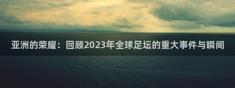 亚洲的荣耀：回顾2023年全球足坛的重大事件与瞬间